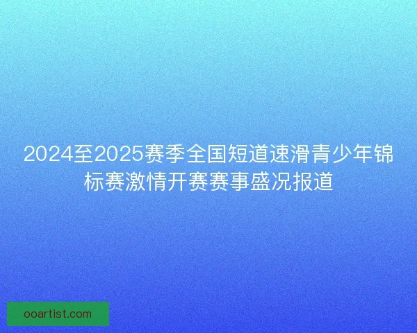 2024至2025赛季全国短道速滑青少年锦标赛激情开赛赛事盛况报道