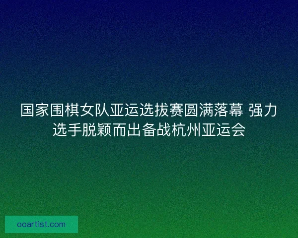 国家围棋女队亚运选拔赛圆满落幕 强力选手脱颖而出备战杭州亚运会