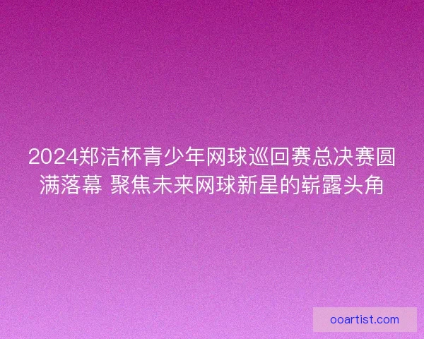 2024郑洁杯青少年网球巡回赛总决赛圆满落幕 聚焦未来网球新星的崭露头角