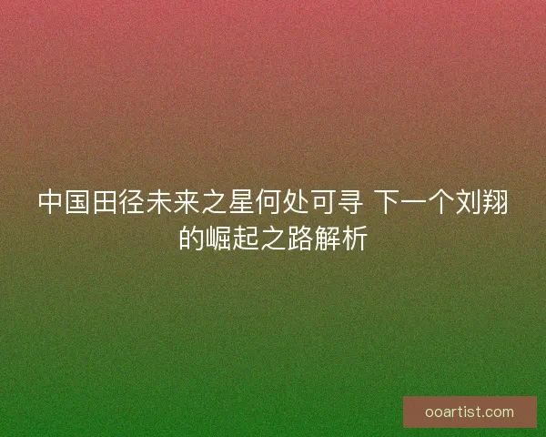中国田径未来之星何处可寻 下一个刘翔的崛起之路解析