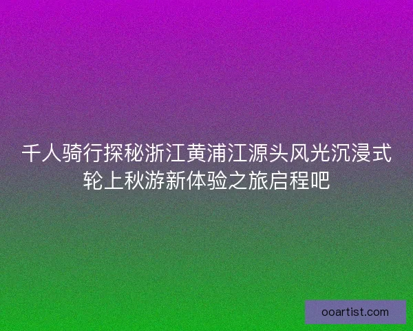 千人骑行探秘浙江黄浦江源头风光沉浸式轮上秋游新体验之旅启程吧