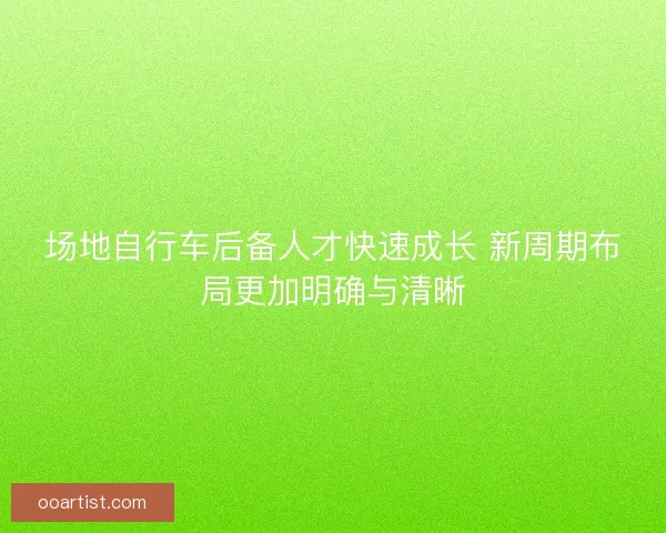 场地自行车后备人才快速成长 新周期布局更加明确与清晰