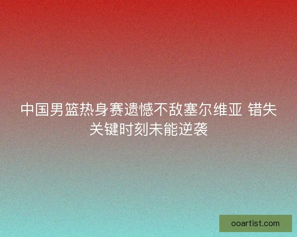 中国男篮热身赛遗憾不敌塞尔维亚 错失关键时刻未能逆袭