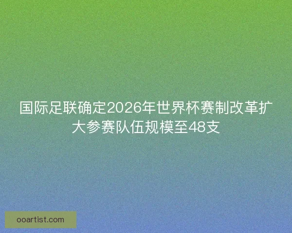 国际足联确定2026年世界杯赛制改革扩大参赛队伍规模至48支