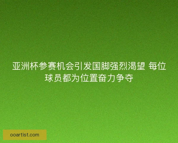 亚洲杯参赛机会引发国脚强烈渴望 每位球员都为位置奋力争夺