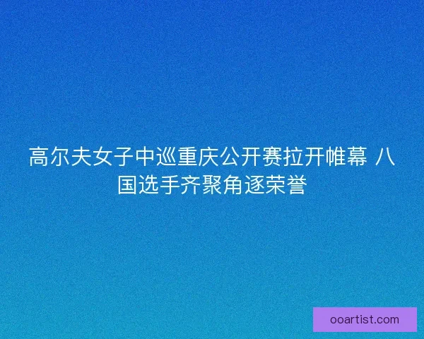 高尔夫女子中巡重庆公开赛拉开帷幕 八国选手齐聚角逐荣誉