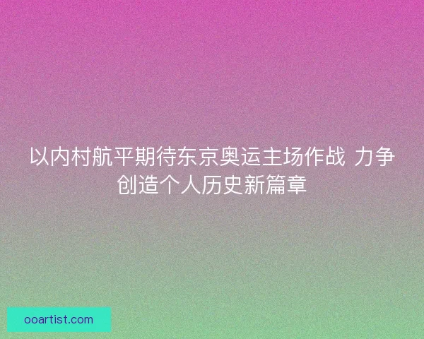 以内村航平期待东京奥运主场作战 力争创造个人历史新篇章