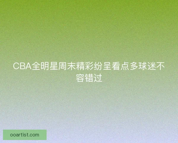 CBA全明星周末精彩纷呈看点多球迷不容错过