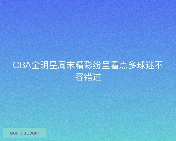 CBA全明星周末精彩纷呈看点多球迷不容错过