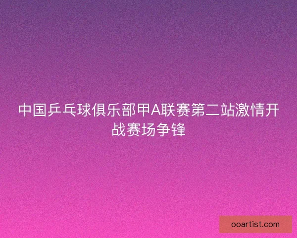 中国乒乓球俱乐部甲A联赛第二站激情开战赛场争锋