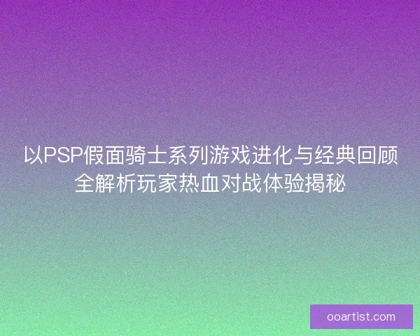以PSP假面骑士系列游戏进化与经典回顾全解析玩家热血对战体验揭秘