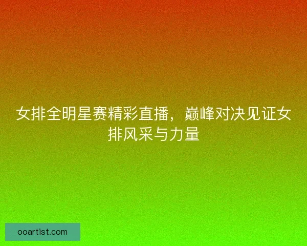 女排全明星赛精彩直播，巅峰对决见证女排风采与力量