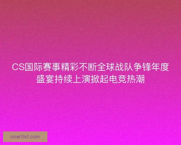CS国际赛事精彩不断全球战队争锋年度盛宴持续上演掀起电竞热潮