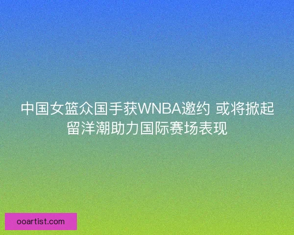 中国女篮众国手获WNBA邀约 或将掀起留洋潮助力国际赛场表现