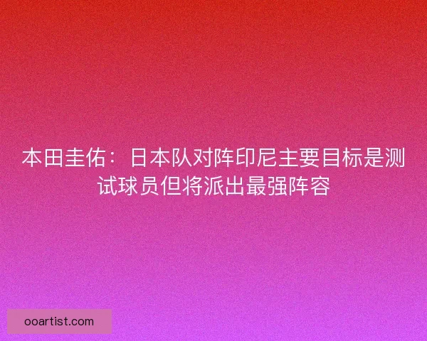 本田圭佑：日本队对阵印尼主要目标是测试球员但将派出最强阵容