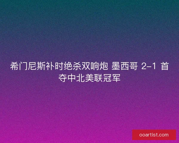 希门尼斯补时绝杀双响炮 墨西哥 2-1 首夺中北美联冠军